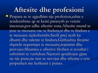 Aftesite dhe profesioniAftesite dhe profesioni
 Perpara se te zgjedhim nje profesion,eshte ePerpara se te zgjedhim nje profesion,eshte e
rendesishme qe te kemi parasysh jo vetemrendesishme qe te kemi parasysh jo vetem
interesat,por edhe aftesite tona.Aftesite mund teinteresat,por edhe aftesite tona.Aftesite mund te
jene te mesuara ose te lindura,si dhe te lindura ejene te mesuara ose te lindura,si dhe te lindura e
te mesuara njekohesisht.Secili prej nesh kate mesuara njekohesisht.Secili prej nesh ka
dhunti dhe talente te lindura.Gjithashtu fitojmedhunti dhe talente te lindura.Gjithashtu fitojme
shprehi nepermjet te mesuarit,trajnimit dheshprehi nepermjet te mesuarit,trajnimit dhe
pervojes.Shumica e aftesive fitohen si rezultat ipervojes.Shumica e aftesive fitohen si rezultat i
ushtrimit te vazhduar.Njerezit qendrojne gjateushtrimit te vazhduar.Njerezit qendrojne gjate
ne nje pune,ne rast se nevojat dhe aftesite e tyrene nje pune,ne rast se nevojat dhe aftesite e tyre
perputhen me kerkesat e punes.perputhen me kerkesat e punes.
 