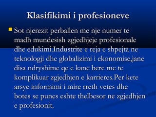 Klasifikimi i profesioneveKlasifikimi i profesioneve
 Sot njerezit perballen me nje numer teSot njerezit perballen me nje numer te
madh mundesish zgjedhjeje profesionalemadh mundesish zgjedhjeje profesionale
dhe edukimi.Industrite e reja e shpejta nedhe edukimi.Industrite e reja e shpejta ne
teknologji dhe globalizimi i ekonomise,janeteknologji dhe globalizimi i ekonomise,jane
disa ndryshime qe e kane bere me tedisa ndryshime qe e kane bere me te
komplikuar zgjedhjen e karrieres.Per ketekomplikuar zgjedhjen e karrieres.Per kete
arsye informimi i mire rreth vetes dhearsye informimi i mire rreth vetes dhe
botes se punes eshte thelbesor ne zgjedhjenbotes se punes eshte thelbesor ne zgjedhjen
e profesionit.e profesionit.
 