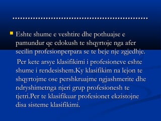 ..........................................................................................................
 Eshte shume e veshtire dhe pothuajse eEshte shume e veshtire dhe pothuajse e
pamundur qe cdokush te shqyrtoje nga aferpamundur qe cdokush te shqyrtoje nga afer
secilin profesionperpara se te beje nje zgjedhje.secilin profesionperpara se te beje nje zgjedhje.
Per kete arsye klasifikimi i profesioneve eshtePer kete arsye klasifikimi i profesioneve eshte
shume i rendesishem.Ky klasifikim na lejon teshume i rendesishem.Ky klasifikim na lejon te
shqyrtojme ose pershkruajme ngjashmerite dheshqyrtojme ose pershkruajme ngjashmerite dhe
ndryshimetnga njeri grup profesionesh tendryshimetnga njeri grup profesionesh te
tjetri.Per te klasifikuar profesionet ekzistojnetjetri.Per te klasifikuar profesionet ekzistojne
disa sisteme klasifikimi.disa sisteme klasifikimi.
 