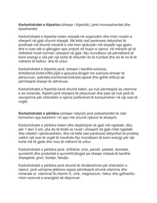 Karbohidratet e thjeshta-(sheqer i thjeshtë), janë monosaharidet dhe
dysaharidet.
Karbohidratet e thjeshta treten shpejtë në organizëm dhe rrisin nivelin e
sheqerit në gjak shumë shpejtë. Në këtë rast pankreasi detyrohet të
prodhojë më shumë insulinë e cila merr glukozën më shpejtë nga gjaku
dhe e ruan atë si glikogjen apo yndyrë në trupin e njeriut, në mënyrë që të
rikthehet niveli normal i sheqerit në gjak. Kjo mundëson që përnjëherë të
kemi energji e cila për një kohë të shkurtër do të humbet dhe do të na lë të
ndihemi të lodhur, dhe të uritur.
Karbohidratet e thjeshta janë: sheqeri i bardhë-sukroza,
ëmbëlsirat,tortet,kiflet,pijet e gazuara,lëngjet me sukroze-sheqer të
përpunuar, qokolata,bombonet,biskotat,qipsat dhe gjithë artikujt që
përmbajnë sheqer të rafineruar.
Karbohidratet e thjeshta kanë shumë kalori, po nuk përmbajnë as vitamina
e as minerale, thjesht janë sheqera të përpunuar dhe pasi që nuk janë të
nevojshme për shëndetin e njeriut preferohet të konsumohen në një sasi të
vogël.
Karbohidratet e përbëra-(sheqer natyral) janë polisaharidet të cilat
formohen nga bashkimi i tri apo më shumë njësive të sheqerit.
Karbohidratet e përbëra treten dhe depërtojnë në gjak më ngadalë, diku
për 1 deri 3 orë, çka do të thotë se niveli i sheqerit në gjak rritet ngadalë
dhe mbetet i qëndrueshëm, dhe në këtë rast pankreasi detyrohet të prodhoj
vetëm një sasi të vogël të insulinës.Kjo mundëson të kemi energji për një
kohë më të gjatë dhe mos të ndihemi të uritur.
Karbohidratet e përbëra janë: drithërat, orizi, pemët, patatet, domatet,
qumështi dhe produktet e qumshtit,lëngjet pa sheqer shtesë-të bardhë,
shpagetat, gruri, bizelja, fasulja.
Karbohidratet e përbëra janë shumë të rëndësishme për shëndetin e
njeriut, janë ushqime jetësore sepse përmbajnë shumë vitamina dhe
minerale si: vitaminat B,vitamin E, zink, magnezium, hekur dhe gjithashtu
rrisin rezervat e energjisë së deponuar.
 