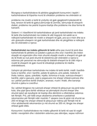 Mungesa e karbohidrateve të përbëra gjegjësisht konsumimi i tepërt i
karbohidrateve të thjeshta mund të shkakton probleme me shëndetin si:
probleme me nivelin e lartë të yndyrës në gjak gjegjësisht kolesterolit të
keq, tension të lartë të gjakut,sëmundje të zemrës, sëmundje të sheqerit-
diabet, probleme me peshë trupore-trashje dhe probleme me disa forma të
kancerit.
Sistemi i ri i klasifikimit të karbohidrateve që janë karbohidratet me indeks
të lartë dhe karbohidratet me indeks të ulët tregojnë më saktë se si
ndikojnë karbohidratet në nivelin e sheqerit në gjak, pra sa e rrisin dhe sa e
ulin glukozën-sheqerin në gjak karbohidratet dhe në përgjithësi si ndikojnë
ato në shëndetin e njeriut.
Karbohidratet me indeks glikemik të lartë edhe pse mund të jenë disa
karbohidrate të përbëra (si patatet e pjekura dhe orizi i bardhë) ato treten
shpejtë në organizëm dhe rrisin shumë shpejtë nivelin e sheqerit në gjak që
do të thotë se nuk janë shumë të dobishme për shëndetin e njeriut e
sidomos për personat me sëmundje të diabetit-sheqerit te të cilët rritja e
nivelit të sheqerit në gjak mund të shkaktojë probleme të mëdha
shëndetësore.
Ushqimi që përmban karbohidrate me indeks të lartë është: mielli i bardhë-
buka e bardhë, orizi i bardhë, patate të pjekura, pire patate, biskota të
thata, kokice, qipsa, çokollata, mjalta, boronica e kuqe, sukroza-sheqeri i
bardhë, pijet e gazuara, pijet e pagazuara me sheqer shtesë-sukroze dhe
sa i përket pemëve është shalqini, ananasi, rrushi i thatë, dhe bananja
shumë e pjekur-e zverdhur.
Sa i përket lëngjeve me sukrozë-sheqer shtesë të përpunuar siq janë koka
kola, dhe pijet tjera është vërtetuar se përmabjnë shumë sheqer dhe
shumë kalori që rezultojnë në trashje dhe dëmtimin e dhëmbëve sidomos
tek fëmijët. Pra, për këtë arsye akademia amerikane e pediatrisë
rekomandon për fëmijët ndër moshën 7 vjeqare mos të pijnë më shumë se
200 ml lëngje me sheqer shtesë të përpunuar ndërsa për fëmijët më të
rritur adoleshentë rekomandon jo më shumë se 350 ml, lëngje me sheqer
shtesë gjatë ditës.
Konsumimi i karbohidrateve me indeks glikemik të lartë në sasi të vogël
është i nevojshëm dhe i dobishëm sidomos pas stërvitjes, sepse ndihmon
 