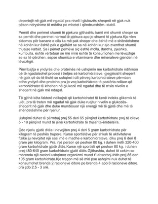 depertojë në gjak më ngadal pra niveli i glukozës-sheqerit në gjak nuk
pëson ndryshime të mëdha po mbetet i qëndrueshëm- stabil.
Pemët dhe perimet shumë të pjekura gjithashtu kanë më shumë sheqer se
sa pemët dhe perimet normal të pjekura apo jo shumë të pjekura.Kjo vlen
sidomos për banane e cila ka më pak sheqer dhe është më e shëndetshme
në kohën kur është pak e gjelbërt se sa në kohën kur ajo zverdhet shumë
thuajse kalbët. Sa i përket pemëve siç është molla, dardha, pjeshka,
kumbulla, është vërtetuar se më mirë është të konsumohen me lëvozhgë
se sa të qërohen, sepse shumica e vitaminave dhe mineraleve gjenden në
lëvozhgë.
Përmbajtja e yndyrës dhe proteinës në ushqimin me karbohidrate ndihmon
që të ngadalsohet procesi i tretjes së karbohidrateve, gjegjësisht sheqerit
në gjak që do të thotë se ushqimi i cili përveç karbohidrateve përmban
edhe yndyrë dhe proteina pra jo veq karbohidrate të pastërta ndikon që
karbohidratet të kthehen në glukozë më ngadal dhe të rrisin nivelin e
sheqerit në gjak më ndagal.
Të gjithë këta faktorë ndikojnë që karbohidratet të kenë indeks glikemik të
ulët, pra të treten më ngadal në gjak duke ruajtur nivelin e glukozës-
sheqerit në gjak dhe duke mundësuar një energji më të gjatë dhe më të
shëndetëshme për njeriun.
Ushqimi duhet të përmbaj prej 55 deri 65 përqind karbohidrate prej të cilave
5 - 10 përqind mund të jenë karbohidrate të thjeshta-ëmbëlsira.
Çdo njeriu gjatë ditës i nevojiten prej 4 deri 5 gram karbohidrate për
kilogram të peshës trupore. Kurse sportistëve për shkak të aktiviteteve
fizike ju nevojitet një sasi më e madhe e karbohidrateve, diku prej 6 deri 8
gram për kilogram. Pra, një person që peshon 80 kg. i duhen rreth 320-400
gram karbohidrate gjatë ditës.Kurse një sportisti që peshon 80 kg. i duhen
prej 480-640 gram karbohidrate gjatë ditës.Gjithashtu, duhet të cekim se
mbrenda një racioni ushqimor organizmi mund t'i absorboj-thith prej 85 deri
105 gram karbohidrate.Kjo tregon më së miri pse ushqimi nuk duhet të
konsumohet brenda 2 racioneve ditore po brenda 4 apo 6 racioneve ditore,
pra çdo 2.5 - 3 orë.
 