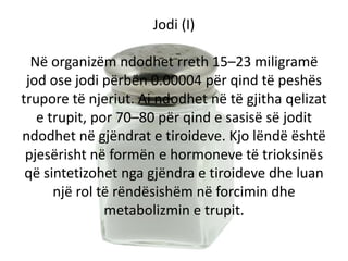 Jodi (I)
Në organizëm ndodhet rreth 15–23 miligramë
jod ose jodi përbën 0.00004 për qind të peshës
trupore të njeriut. Ai ...