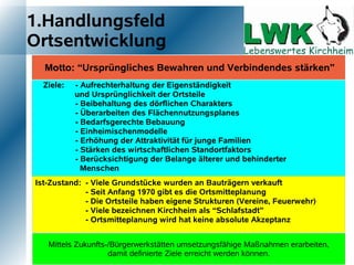 1.Handlungsfeld
Ortsentwicklung
  Motto: “Ursprüngliches Bewahren und Verbindendes stärken”
  Ziele:   - Aufrechterhaltung der Eigenständigkeit
           und Ursprünglichkeit der Ortsteile
           - Beibehaltung des dörflichen Charakters
           - Überarbeiten des Flächennutzungsplanes
           - Bedarfsgerechte Bebauung
           - Einheimischenmodelle
           - Erhöhung der Attraktivität für junge Familien
           - Stärken des wirtschaftlichen Standortfaktors
           - Berücksichtigung der Belange älterer und behinderter
             Menschen
Ist-Zustand: - Viele Grundstücke wurden an Bauträgern verkauft
             - Seit Anfang 1970 gibt es die Ortsmitteplanung
             - Die Ortsteile haben eigene Strukturen (Vereine, Feuerwehr)
             - Viele bezeichnen Kirchheim als “Schlafstadt”
             - Ortsmitteplanung wird hat keine absolute Akzeptanz


   Mittels Zukunfts-/Bürgerwerkstätten umsetzungsfähige Maßnahmen erarbeiten,
                    damit definierte Ziele erreicht werden können.
 