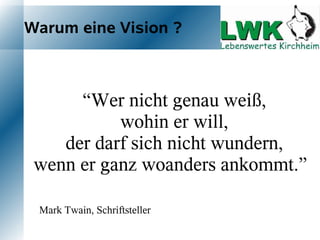 Warum eine Vision ?



        “Wer nicht genau weiß,
           wohin er will,
     der
        darf sich nicht wundern,
wenn er ganz woanders ankommt.”

 Mark Twain, Schriftsteller
 