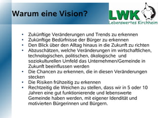 Warum eine Vision?

     Zukünftige Veränderungen und Trends zu erkennen
     Zukünftige Bedürfnisse der Bürger zu erkennen
     Den Blick über den Alltag hinaus in die Zukunft zu richten
     Abzuschätzen, welche Veränderungen im wirtschaftlichen,
      technologischen, politischen, ökologische und
      soziokulturellen Umfeld das Unternehmen/Gemeinde in
      Zukunft beeinflussen werden
     Die Chancen zu erkennen, die in diesen Veränderungen
      stecken
     Die Risiken frühzeitig zu erkennen
     Rechtzeitig die Weichen zu stellen, dass wir in 5 oder 10
      Jahren eine gut funktionierende und lebenswerte
      Gemeinde haben werden, mit eigener Idendität und
      motivierten Bürgerinnen und Bürgern.
 
