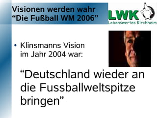 Visionen werden wahr
“Die Fußball WM 2006”


   Klinsmanns Vision
    im Jahr 2004 war:

    “Deutschland wieder an
    die Fussballweltspitze
    bringen”
 