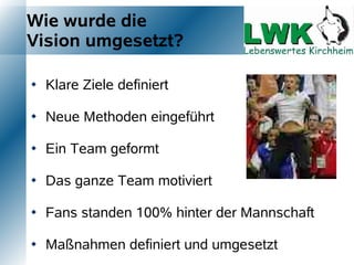 Wie wurde die
Vision umgesetzt?

   Klare Ziele definiert

   Neue Methoden eingeführt

   Ein Team geformt

   Das ganze Team motiviert

   Fans standen 100% hinter der Mannschaft

   Maßnahmen definiert und umgesetzt
 