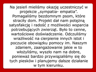 Na jesień mieliśmy okazję uczestniczyć w
projekcie „sympatia- empatia”.
Pomagaliśmy bezdomnym psom, które
straciły dom. Projekt dał nam potężną
satysfakcję i radość z możliwości wsparcia
potrzebujących zwierząt. Było to cenne,
wartościowe doświadczenie. Odczuliśmy
wrażliwość na cierpienie innych istot i
poczucie obowiązku pomocy im. Naszym
zdaniem, zaangażowanie jakie w to
włożyliśmy, wyszło nam na dobre,
ponieważ bardzo przywiązaliśmy się do
tych piesków i planujemy dalsze działanie
w tym kierunku.
 