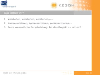 Was lernen wir? Verstehen, verstehen, verstehen,….. Kommunizieren, kommunizieren, kommunizieren,… Erste wesentliche Entscheidung: Ist das Projekt zu retten? KEGON  b+m Informatik AG 2011 Seite  
