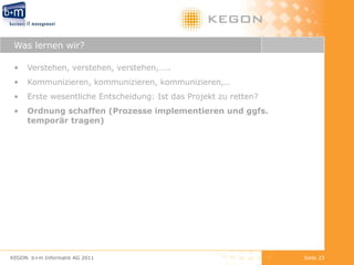 Was lernen wir? Verstehen, verstehen, verstehen,….. Kommunizieren, kommunizieren, kommunizieren,… Erste wesentliche Entscheidung: Ist das Projekt zu retten? Ordnung schaffen (Prozesse implementieren und ggfs. temporär tragen) KEGON  b+m Informatik AG 2011 Seite  