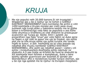KRUJA
 Me nje popullsi reth 20.000 banore.Si ish kryeqytet i
Shqiperise ajo u be e njohur qe ne kohen e GJERGJ
KASTRIOT SKENDERBEUT,hero kombetar.Ne prillin e vitit
1450 keshtjella e Krujes rezistoi per rreth pese muaj
sulmesh nga turqit,duke u hakmarre keshtu me te gjithe
boten e krishtere(nga vete fakti se popullsia e aso kohe
ishte shumica e krishtere),te cilet shikonin te preokupuar
avancimin qe Turqia po bente. Emri i qytetit ,ka
prejardhien nga fjala “krua”,per vete faktin se duke qene
ne faqen e nje mali te pasur me uje te fresket, ajo eshte
plot me te tille.Kruja eshte nje qytet turistik me vende
mjaft te bukur, si psh. keshtjella ne te cilen brenda saj
ndodhet dhe muzeu kombetar GJERGJ KASTRIOT
SKENDERBEU, dhe jasht saj ndodhet pazari i vjeter,i cili
eshte i mrekullueshem.Keshtjella eshte ndertuar ne
shekullin 4-5 pas lindje se Krishtit.Ne fund te shekullit te
XII keshtjella mori formen e kompletuar, duke u bere
keshtu qender guarnicioni per bizantet.Si qender per
Skenderbeun dhe e rezistences kunder turqve otoman, ajo
u be nje nga qytetet me te njohur ne Evropen mesjetare.
 