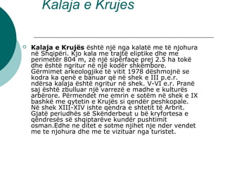 Kalaja e Krujes
 Kalaja e Krujës është një nga kalatë me të njohura
në Shqipëri. Kjo kala me trajtë eliptike dhe me
perimetër 804 m, zë një sipërfaqe prej 2.5 ha tokë
dhe është ngritur në një kodër shkëmbore.
Gërmimet arkeologjike të vitit 1978 dëshmojnë se
kodra ka qenë e banuar që në shek e III p.e.r.
ndërsa kalaja është ngritur në shek. V-VI e.r. Pranë
saj është zbulluar një varrezë e madhe e kulturës
arbërore. Përmendet me emrin e sotëm në shek e IX
bashkë me qytetin e Krujës si qendër peshkopale.
Në shek XIII-XIV ishte qendra e shtetit të Arbrit.
Gjatë periudhës së Skënderbeut u bë kryfortesa e
qëndresës së shqiptarëve kundër pushtimit
osman.Edhe ne ditet e sotme njihet nje nder vendet
me te njohura dhe me te vizituar nga turistet.
 