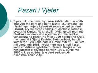 Pazari i Vjeter
 Sipas dokumenteve, ky pazar është ndërtuar rreth 
400 vjet më parë dhe në të kishte 150 dyqane, që 
nisnin nga hyrja e kalasë së sotme e deri te Hani i 
Picorrit, aty ku është vendosur Bashkia e sotme e 
qytetit të Krujës. Në shekullin XVII, qyteti mori një 
zhvillim ekonomik dhe rrjedhimisht dhe zejet e 
vendosura në pazar. Në vitin 1959 ngrihet në Krujë 
monumenti i Gjergj Kastriot Skënderbeut, heroit 
kombëtar, i cili i dha namin e mirë qytetit.  Pak vite 
më vonë, më 1968, Kruja merr nga shteti i asaj 
kohe emërtimin qytet-hero. Pazari i Krujës u mor 
nënkujdesin e qeverisë në vitin 1961, kurse më 
1966 u krye ndërhyrja e parë serioze për 
rikonstruksionin e tij.
 