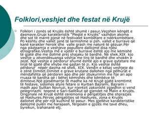 Folklori,veshjet dhe festat në Krujë
 Folklori i zonës së Krujës është shumë i pasur.Veçohen këngët e 
dasmave.Grupi karakteristik “Pleqtë e Krujës” vazhdon akoma 
dhe sot të marrë pjesë në festivalet kombëtare e ndërkombëtare. 
Po kështu dhe vallet janë të larmishme si psh. vallet e burrave që 
kanë karakter heroik dhe  valle grash me natyrë të gëzuar.Për 
nga pikëpamja e veshjeve popullore dallojmë disa njësi 
etnografike.Veshja më e vjetër e burrave është ajo me këmishë 
të gjatë dhe me dollmë prej shajaku të bardhë. Në shek.XIX  kjo 
veshje u zëvendësuanga veshja me tirq të bardhë dhe xhokën e 
zezë. Një veshje e përdorur shumë është ajo e grave qytetare me 
linjë të gjatë dhe xhybe me gajtan të zi. Kjo veshje është 
përdorur  nëpër dasma në shek. XIX. Vendin e kësaj veshjeje do 
e zënë Dimitet.Dimitet e grave krutane dallohen nga pëlhurat e 
mëndafshta që përdoren apo dhe për zbukurimin me fije ari apo 
rruaza të bardha që i bëhej këmishës dhe këmbëve të 
dimiteve.Një pjesëmarrje të madhe ka në Krujë gjatë kremtimit 
të festave, sidomos atyre fetare si Kurban Bajrami, Bajrami i 
madh apo Sulltan Novruzi, kur njerëzit zakonisht zgjedhin si vend 
pelegrinazhi  teqenë e Sari-Salltikut që gjendet në Malin e Krujës. 
Origjinale në Krujë është ceremonia e përgatitjes dhe shprazjes 
së Hashures.Përveç përgatitjes së Hashures, zona e Krujës 
dallohet dhe për një kuzhinë të pasur. Mes gjellëve karakteristike 
dallojmë pulën me harapash, fërgesën e gjizës me tavë dheu, 
byrekun, trahananë etj.
 