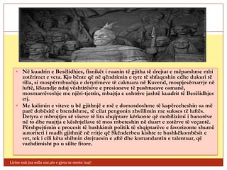  Në kuadrin e Besëlidhjes, fisnikët i ruanin të gjitha të drejtat e mëparshme mbi
     zotërimet e veta. Kjo bënte që në qëndrimin e tyre të shfaqeshin edhe dukuri të
     tilla, si mospërmbushja e detyrimeve të caktuara në Kuvend, mospjesëmarrje në
     luftë, lëkundje ndaj vështirësive e presioneve të pushtuesve osmanë,
     mosmarrëveshje me njëri-tjetrin, mbajtja e ushtrive jashtë kuadrit të Besëlidhjes
     etj.
    Me kalimin e viteve u bë gjithnjë e më e domosdoshme të kapërceheshin sa më
     parë dobësitë e brendshme, të cilat pengonin zhvillimin me sukses të luftës.
     Detyra e mbrojtjes së viseve të lira shqiptare kërkonte që mobilizimi i banorëve
     në to dhe ruajtja e kështjellave të mos mbeteshin në duart e zotërve të veçantë.
     Përshpejtimin e procesit të bashkimit politik të shqiptarëve e favorizonte shumë
     autoriteti i madh gjithnjë në rritje që Skënderbeu kishte te bashkëkombësit e
     vet, tek i cili këta shihnin drejtuesin e aftë dhe komandantin e talentuar, që
     vazhdimisht po u sillte fitore.


Lirine nuk jua solla une,ate e gjeta ne mesin tuaj!
 