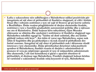  Lufta e suksesshme nën udhëheqjen e Skënderbeut ndikoi pozitivisht për
    integrimin në një shtet të përbashkët të fisnikëve shqiptarë, të cilët i kishin
    fituar dhe i mbanin zotërimet e tyre në sajë të fitoreve që po korrte ushtria
    e Besëlidhjes. Duke ruajtur përgjithësisht të drejtat ekonomike feudale,
    zotërimet e tyre e humbën gradualisht autonominë politike dhe u njësuan
    me ato të Kastriotëve. Duke kujtuar këto ndryshime, Gjon Muzaka
    shkruante se shkrirja dhe aneksimi i zotërimeve të fisnikëve shqiptarë nga
    Skënderbeu ndodhte ngaqë ky "kishte në dorë ushtrinë, dhe ata kishin
    gjithnjë turkun mbi krye". Ata ishin të varur nga Skënderbeu, sepse nuk
    ishin të fuqishëm dhe pa përkrahjen e tij nuk mund të përballonin dot
    furinë osmane. Integrimi në një shtet të përbashkët nuk i dëmtonte rëndë
    interesat e tyre ekonomike. Duke përmbushur detyrimet ndaj pushtetit
    qendror të Skënderbeut, fisnikët ruanin të drejtën e administrimit të
    pronave të veta po nëpërmjet aparatit të tyre të mëparshëm administrativ
    dhe ekonomik, i cili tani konsideroj si pjesë e aparatit shtetëror të
    përbashkët, të drejtuar nga Skënderbeu. Fisnikët shqiptarë kaluan kështu
    në vartësinë e zakonshme feudale ndaj kryezotit të tyre, Skënderbeut.


Lirine nuk jua solla une,ate e gjeta ne mesin tuaj!
 