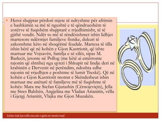  Heroi shqiptar përdori mjete të ndryshme për afrimin
   e bashkimin sa më të ngushtë e të qëndrueshëm të
   zotërve të fuqishëm shqiptarë e rrjedhimisht, të të
   gjithë vendit. Ndër to më të rëndësishmet ishin lidhjet
   martesore ndërmjet familjeve fisnike, dukuri të
   zakonshme këto në shoqërinë feudale. Martesa të tilla
   ishin bërë që në kohën e Gjon Kastriotit, që ishte
   martuar me Vojsavën, familja e së cilës, sipas M.
   Barlecit, jetonte në Pollog (me këtë ai emërtonte
   rajonin që shtrihej nga qyteti i Shkupit në lindje deri në
   krahinën e Dervenit në perëndim, ndoshta edhe
   rajonin në rrjedhjen e poshtme të lumit Treskë). Që në
   kohën e Gjon Kastriotit motrat e Skënderbeut ishin
   martuar me anëtarë të familjeve më të fuqishme të
   kohës: Mara me Stefan Gjurashin (Cërnojeviçin), Jella
   me Stres Balshën, Angjelina me Vladan Arianitin, vëlla
   i Gjergj Arianitit, Vlajka me Gjon Muzakën.


Lirine nuk jua solla une,ate e gjeta ne mesin tuaj!
 