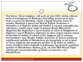  Veç këtyre, Heroi shqiptar, i cili qysh në vitin 1443 e kishte cilësuar
    veten si trashëgimtar të Balshajve, bëri lidhje martesore të tjera.
    Vetë u martua me Donikën, vajzën e Gjergj Arianitit, kurse të
    motrën, Mamicën e martoi me Muzak Topinë. Zotërimet e
    Arianitëve e të Topiajve kishin një rëndësi të veçantë strategjike për
    mbrojtjen e vendit, sepse nëpër to kalonte Rruga Mbretërore
    (Egnacia) dhe degëzimet e saj në drejtim të viseve të Shqipërisë së
    Epërme e asaj të Poshtme, nëpërmjet të cilave trupat osmane mund
    të futeshin në thellësi të tokave të lira shqiptare për të sulmuar
    kryeqendrën e tyre, Krujën. Lidhjet martesore të shumta lehtësuan
    veprimtarinë politike të Skënderbeut për integrimin sa më të plotë
    të viseve shqiptare nën pushtetin qendror të tij. Edhe në radhët e
    këtyre familjeve kishte individë të pakënaqur nga forcimi i pushtetit
    qendror të Skënderbeut. Kështu, p.sh., në vitin 1455 Muzak Topia
    ankohej për mosmarrëveshjet që kishte me kunatin e vet,
    Skënderbeun.

Lirine nuk jua solla une,ate e gjeta ne mesin tuaj!
 