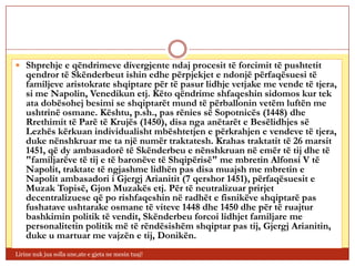  Shprehje e qëndrimeve divergjente ndaj procesit të forcimit të pushtetit
    qendror të Skënderbeut ishin edhe përpjekjet e ndonjë përfaqësuesi të
    familjeve aristokrate shqiptare për të pasur lidhje vetjake me vende të tjera,
    si me Napolin, Venedikun etj. Këto qëndrime shfaqeshin sidomos kur tek
    ata dobësohej besimi se shqiptarët mund të përballonin vetëm luftën me
    ushtrinë osmane. Kështu, p.sh., pas rënies së Sopotnicës (1448) dhe
    Rrethimit të Parë të Krujës (1450), disa nga anëtarët e Besëlidhjes së
    Lezhës kërkuan individualisht mbështetjen e përkrahjen e vendeve të tjera,
    duke nënshkruar me ta një numër traktatesh. Krahas traktatit të 26 marsit
    1451, që dy ambasadorë të Skënderbeu e nënshkruan në emër të tij dhe të
    "familjarëve të tij e të baronëve të Shqipërisë" me mbretin Alfonsi V të
    Napolit, traktate të ngjashme lidhën pas disa muajsh me mbretin e
    Napolit ambasadori i Gjergj Arianitit (7 qershor 1451), përfaqësuesit e
    Muzak Topisë, Gjon Muzakës etj. Për të neutralizuar prirjet
    decentralizuese që po rishfaqeshin në radhët e fisnikëve shqiptarë pas
    fushatave ushtarake osmane të viteve 1448 dhe 1450 dhe për të ruajtur
    bashkimin politik të vendit, Skënderbeu forcoi lidhjet familjare me
    personalitetin politik më të rëndësishëm shqiptar pas tij, Gjergj Arianitin,
    duke u martuar me vajzën e tij, Donikën.
Lirine nuk jua solla une,ate e gjeta ne mesin tuaj!
 