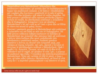  Shpartallimi prej Skënderbeut i lëkundjeve dhe
  tendencave separatiste, që arritën deri në bashkëpunim të
  hapur me pushtuesit osmanë, u bë faktor i rëndësishëm
  për ruajtjen dhe forcimin e pushtetit të tij mbi të gjitha
  viset e lira dhe krijimin e një shteti të vetëm shqiptar. Në
  këtë proces u përfshinë edhe rajonet periferike jugore e
  veriore të vendit, ku shtriheshin zotërimet e Arianitëve
  dhe të Dukagjinëve. Integrimi i tyre në shtetin e
  Skënderbeut u bë më vonë se në viset e tjera dhe në fillim
  të viteve 60 mund të quhej i kryer.
 Forcimi i pushtetit qendror të Skënderbeut mbi zotërimet
  e Arianitëve eci më lehtë se mbi ato të Dukagjinëve. Në
  këtë proces ndikonin lidhjet martesore të familjes së
  Skënderbeut me Arianitët dhe sidomos fakti që zotërimet
  e këtyre ishin kufitare dhe qenë vazhdimisht nën
  kërcënimin e pushtimit osman. Pushteti qendror
  shtetëror u forcua aq shumë mbi Arianitët saqë, pas
  vdekjes së Gjergj Arianitit, më 1461, djemtë e tij ishin të
  detyruar të përmbushnin urdhrat e Skënderbeut. Djali i
  madh i Gj. Arianitit, Thomai, në emër të tij dhe të dy
  vëllezërve më të vegjël, në qershor të vitit 1461, u pranua
  në audiencë nga duka i Venedikut me letërekomandimin e
  Skënderbeut. Ndaj një vartësie të tillë të plotë, e ëma e
  tyre, që ishte edhe vjehrra e Skënderbeut, në fund të vitit
  1463 do t`u shprehte pakënaqësinë e saj shteteve të tjera.



Lirine nuk jua solla une,ate e gjeta ne mesin tuaj!
 