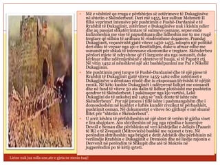     Më e vështirë qe rruga e përfshirjes së zotërimeve të Dukagjinëve
                                                 në shtetin e Skënderbeut. Deri më 1455, kur sulltan Mehmeti II
                                                 filloi veprimet intensive për pushtimin e Fushë-Dardanisë e të
                                                 Rrafshit të Dukagjinit, zotërimet e Dukagjinëve nuk i kishin ndier
                                                 dhe aq pasojat shkatërrimtare të sulmeve osmane, sepse ende
                                                 kufizoheshin me vise të papushtuara dhe lidheshin me to me rrugë
                                                 tregtare që sillnin të ardhura të rëndësishme doganore. Prandaj
                                                 Dukagjinët, veçanërisht gjatë viteve 1450-1455, ndoqën një politikë
                                                 deri diku të veçuar nga ajo e Besëlidhjes, duke u afruar edhe me
                                                 osmanët për shkak të interesave ekonomike e tregtare. Skënderbeu
                                                 përdori mjete të ndryshme që t'i largonte ata nga osmanët, duke
                                                 kërkuar edhe ndërmjetësinë e shteteve të huaja, si të Papatit etj.
                                                 Në vitin 1452 ai nënshkroi një akt bashkëpunimi me Pal e Nikollë
                                                 Dukagjinin.
                                                Me pushtimin prej turqve të Fushë-Dardanisë dhe të një pjese të
                                                 Rrafshit të Dukagjinit gjatë viteve 1455-1462 edhe zotërimet e
                                                 Dukagjinëve u dëmtuan rëndë dhe iu ekspozuan tërësisht të njëjtit
                                                 rrezik. Në këto kushte Dukagjinët i ndërprenë lidhjet me osmanët
                                                 dhe në fund të viteve 50 ata dalin të lidhur plotësisht me pushtetin
                                                 qendror të Skënderbeut. I pakënaqur nga kjo vartësi, Lekë
                                                 Dukagjini do të ankohej më 1463 se "nuk donte të ishte nën
                                                 Skënderbeun". Por një proces i tillë ishte i pashmangshëm dhe i
                                                 domosdoshëm në kushtet e luftës kundër rrezikut të përbashkët,
                                                 pushtimit osman. Në dokumentet e viteve 60 gjithnjë e më shumë
                                                 flitet për “shtetin e Skënderbeut”.
                                                U arrit kështu të përfshiheshin në një shtet të vetëm të gjitha viset
                                                 e lira shqiptare. Ato shtriheshin në jug nga rrjedha e lumenjve
                                                 Devoll e Seman dhe përfshinin në veri kështjellat e Jeliçës (Pazarit
                                                 të Ri) e të Zveçanit (Mitrovicës) bashkë me rajonet e tyre. Në
                                                 perëndim shtriheshin nga brigjet e detit Adriatik dhe përfshinin në
                                                 verilindje Rrafshin e Dukagjinit e Drenicën dhe në lindje rajonin e
                                                 Dervenit në perëndim të Shkupit dhe atë të Mokrës në
                                                 jugperëndim po të këtij qyteti.

Lirine nuk jua solla une,ate e gjeta ne mesin tuaj!
 