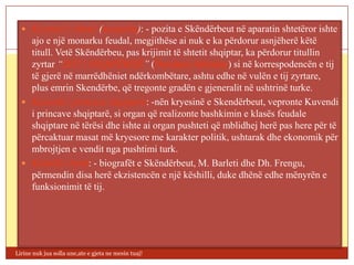  Kryetari i shtetit (monarku): - pozita e Skëndërbeut në aparatin shtetëror ishte
    ajo e një monarku feudal, megjithëse ai nuk e ka përdorur asnjëherë këtë
    titull. Vetë Skëndërbeu, pas krijimit të shtetit shqiptar, ka përdorur titullin
    zyrtar “ZOT I SHQIPËRISË” (Dominus Albaniae) si në korrespodencën e tij
    të gjerë në marrëdhëniet ndërkombëtare, ashtu edhe në vulën e tij zyrtare,
    plus emrin Skendërbe, që tregonte gradën e gjeneralit në ushtrinë turke.
   Kuvendi i princave shqiptarë: -nën kryesinë e Skendërbeut, vepronte Kuvendi
    i princave shqiptarë, si organ që realizonte bashkimin e klasës feudale
    shqiptare në tërësi dhe ishte ai organ pushteti që mblidhej herë pas here për të
    përcaktuar masat më kryesore me karakter politik, ushtarak dhe ekonomik për
    mbrojtjen e vendit nga pushtimi turk.
   Këshilli i lartë: - biografët e Skëndërbeut, M. Barleti dhe Dh. Frengu,
    përmendin disa herë ekzistencën e një këshilli, duke dhënë edhe mënyrën e
    funksionimit të tij.




Lirine nuk jua solla une,ate e gjeta ne mesin tuaj!
 
