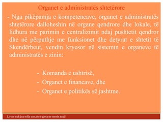 Organet e administratës shtetërore
- Nga pikëpamja e kompetencave, organet e administratës
 shtetërore dalloheshin në organe qendrore dhe lokale, të
 lidhura me parimin e centralizimit ndaj pushtetit qendror
 dhe në përputhje me funksionet dhe detyrat e shtetit të
 Skendërbeut, vendin kryesor në sistemin e organeve të
 administratës e zinin:

                          - Komanda e ushtrisë,
                          - Organet e financave, dhe
                          - Organet e politikës së jashtme.


Lirine nuk jua solla une,ate e gjeta ne mesin tuaj!
 