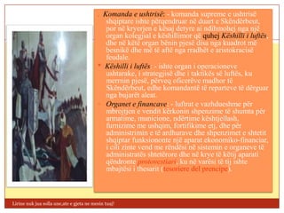 . Komanda e ushtrisë: - komanda supreme e ushtrisë
                                             shqiptare ishte përqendruar në duart e Skëndërbeut,
                                             por në kryerjen e kësaj detyre ai ndihmohej nga një
                                             organ kolegjial e këshillimor që quhej Këshilli i luftës,
                                             dhe në këtë organ bënin pjesë disa nga kuadrot më
                                             besnikë dhe më të aftë nga rradhët e aristokracisë
                                             feudale.
                                          * Këshilli i luftës: - ishte organ i operacioneve
                                             ushtarake, i strategjisë dhe i taktikës së luftës, ku
                                             merrnin pjesë, përveq oficerëve madhor të
                                             Skëndërbeut, edhe komandantë të reparteve të dërguar
                                             nga bujarët aleat.
                                           Organet e financave: - luftrat e vazhdueshme për
                                             mbrojtjen e vendit kërkonin shpenzime të shumta për
                                             armatime, municione, ndërtime kështjellash,
                                             furnizime me ushqim, fortifikime etj, dhe për
                                             administrimin e të ardhurave dhe shpenzimet e shtetit
                                             shqiptar funksiononte një aparat ekonomiko-financiar,
                                             i cili zinte vend me rëndësi në sistemin e organeve të
                                             administratës shtetërore dhe në krye të këtij aparati
                                             qëndronte protovestiari, ku në varësi të tij ishte
                                             mbajtësi i thesarit (tesoriere del prencipe).



Lirine nuk jua solla une,ate e gjeta ne mesin tuaj!
 