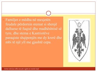  Familjet e mëdha në mesjetën
  feudale përdornin stemat si shenjë
  dalluese të fuqisë dhe madhështisë së
  tyre, dhe stema e Kastriotëve
  paraqiste shqiponjën me dy krerë dhe
  mbi të një yll me gjashtë cepa.




 Lirine nuk jua solla une,ate e gjeta ne mesin tuaj!
 
