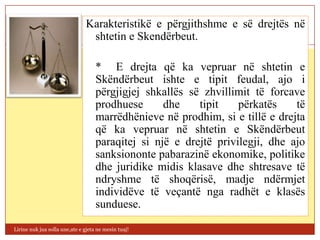 Karakteristikë e përgjithshme e së drejtës në
                                shtetin e Skendërbeut.

                                    * E drejta që ka vepruar në shtetin e
                                    Skëndërbeut ishte e tipit feudal, ajo i
                                    përgjigjej shkallës së zhvillimit të forcave
                                    prodhuese      dhe    tipit    përkatës    të
                                    marrëdhënieve në prodhim, si e tillë e drejta
                                    që ka vepruar në shtetin e Skëndërbeut
                                    paraqitej si një e drejtë privilegji, dhe ajo
                                    sanksiononte pabarazinë ekonomike, politike
                                    dhe juridike midis klasave dhe shtresave të
                                    ndryshme të shoqërisë, madje ndërmjet
                                    individëve të veçantë nga radhët e klasës
                                    sunduese.

Lirine nuk jua solla une,ate e gjeta ne mesin tuaj!
 