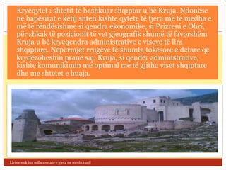  Kryeqytet i shtetit të bashkuar shqiptar u bë Kruja. Ndonëse
    në hapësirat e këtij shteti kishte qytete të tjera më të mëdha e
    më të rëndësishme si qendra ekonomike, si Prizreni e Ohri,
    për shkak të pozicionit të vet gjeografik shumë të favorshëm
    Kruja u bë kryeqendra administrative e viseve të lira
    shqiptare. Nëpërmjet rrugëve të shumta tokësore e detare që
    kryqëzoheshin pranë saj, Kruja, si qendër administrative,
    kishte komunikimin më optimal me të gjitha viset shqiptare
    dhe me shtetet e huaja.




Lirine nuk jua solla une,ate e gjeta ne mesin tuaj!
 