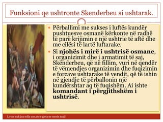 Funksioni qe ushtronte Skenderbeu si ushtarak.

                                    Përballimi me sukses i luftës kundër
                                     pushtuesve osmanë kërkonte në radhë
                                     të parë krijimin e një ushtrie të aftë dhe
                                     me cilësi të lartë luftarake.
                                    Si njohës i mirë i ushtrisë osmane,
                                     i organizimit dhe i armatimit të saj,
                                     Skënderbeu, që në fillim, vuri në qendër
                                     të vëmendjes organizimin dhe fuqizimin
                                     e forcave ushtarake të vendit, që të ishin
                                     në gjendje të përballonin një
                                     kundërshtar aq të fuqishëm. Ai ishte
                                     komandant i përgjithshëm i
                                     ushtrisë.


Lirine nuk jua solla une,ate e gjeta ne mesin tuaj!
 
