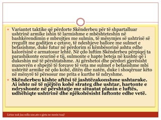  Variantet taktike që përdorte Skënderbeu për të shpartalluar
  ushtrinë armike ishin të larmishme e mbështeteshin në
  bashkërendimin e mbrojtjes me sulmin, të mësymjes së ushtrisë së
  rregullt me goditjen e çetave, të ndeshjeve ballore me sulmet e
  befasishme, duke futur në përdorim si këmbësorinë ashtu edhe
  kalorësinë e armatosur lehtë. Në çdo luftim Skënderbeu përpiqej ta
  parashikonte ecurinë e tij, sulmonte e hapte beteja në kushte që i
  dukeshin më të përshtatshme. Ai gërshetoi dhe përdori gjerësisht
  manovrën e shpejtë të forcave të veta me sulmet e befasishme mbi
  ushtritë armike në çdo kohë, ditën dhe natën, duke i shoqëruar këto
  në mënyrë të përsosur me prita e kurthe të ndryshme.
 Skënderbeu kishte aftësi të jashtëzakonshme ushtarake.
  Ai ishte në të njëjtën kohë strateg dhe ushtar, hartonte e
  ndryshonte në përshtatje me situatat planin e luftës,
  udhëhiqte ushtrinë dhe njëkohësisht luftonte edhe vetë.



Lirine nuk jua solla une,ate e gjeta ne mesin tuaj!
 