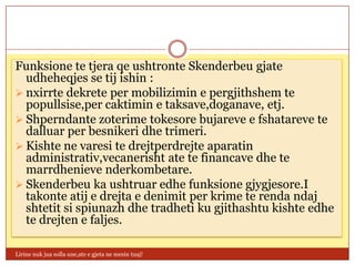 Funksione te tjera qe ushtronte Skenderbeu gjate
  udheheqjes se tij ishin :
 nxirrte dekrete per mobilizimin e pergjithshem te
  popullsise,per caktimin e taksave,doganave, etj.
 Shperndante zoterime tokesore bujareve e fshatareve te
  dalluar per besnikeri dhe trimeri.
 Kishte ne varesi te drejtperdrejte aparatin
  administrativ,vecanerisht ate te financave dhe te
  marrdhenieve nderkombetare.
 Skenderbeu ka ushtruar edhe funksione gjygjesore.I
  takonte atij e drejta e denimit per krime te renda ndaj
  shtetit si spiunazh dhe tradheti ku gjithashtu kishte edhe
  te drejten e faljes.

Lirine nuk jua solla une,ate e gjeta ne mesin tuaj!
 