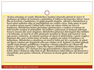     Krahas mbrojtjes së vendit, Skënderbeu i kushtoi vëmendje çlirimit të viseve të
    pushtuara që ndikoi në formimin e mëtejshëm të lidhjeve më banorët e këtyre viseve
    dhe në forcimin e bashkimin e të gjithë popullit shqiptar. Aftësitë e Skënderbeut si
    burrë shteti spikatën edhe në marrëdhëniet me vendet e tjera. Duke patur të qartë
    së rrezikut osman mund t’i bëhej ballë vetëm më sukses vetëm me forca të
    bashkuara, Skënderbeu kërkoi parreshtur pjesëmarrjen e vendeve evropiane në
    luftë kundër armikut të përbashkët. Në kushtet e pabarazisë së theksuar ndërmjet
    forcave osmane dhe atyre shqiptare, Skënderbeu përpunoi shtrategjinë dhe taktikën
    e tij luftarake, në bazë të së cilës qëndronte mendimi se fitorja nuk mund të varej
    nga numri i ushtarëve. Ai mbante armikun në alarm të përhershëm, i priste rrugën e
    fuqizimet dhe, pasi e kishte futur në kurth, e godiste me sulme të fuqishme e të
    befasishme. Skënderbeu u shndërrua në simol të luftës për liri e pavarësi. Ai mbeti
    një figurë e dashur për shqiptarët edhe pas vdekjes së tij. Kujtimi i tij mbeti gjithnjë
    i gjallë nëpër këngët, gojëdhënat e tregimet e shumta popullore që i dhanë atij
    tiparet e një figure legjendare. Vepra dhe figura e Skënderbeut kishte përmasa dhe
    rëndësi evropiane. Ai u vlerësua lart nga personalitetet e shquara evropiane të
    kohës. Këtë e dëshmon edhe fakti së për Skënderbeun është shkruar një literaturë e
    shumëllojtë, prej qindra vëllimesh, të botuara në shumë gjuhë, dhe në të katër anët
    e botës.




Lirine nuk jua solla une,ate e gjeta ne mesin tuaj!
 