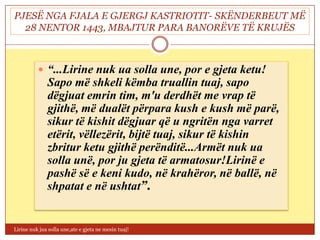 PJESË NGA FJALA E GJERGJ KASTRIOTIT- SKËNDERBEUT MË
  28 NENTOR 1443, MBAJTUR PARA BANORËVE TË KRUJËS



           “...Lirine nuk ua solla une, por e gjeta ketu!
              Sapo më shkeli këmba truallin tuaj, sapo
              dëgjuat emrin tim, m'u derdhët me vrap të
              gjithë, më dualët përpara kush e kush më parë,
              sikur të kishit dëgjuar që u ngritën nga varret
              etërit, vëllezërit, bijtë tuaj, sikur të kishin
              zbritur ketu gjithë perënditë...Armët nuk ua
              solla unë, por ju gjeta të armatosur!Lirinë e
              pashë së e keni kudo, në krahëror, në ballë, në
              shpatat e në ushtat”.


Lirine nuk jua solla une,ate e gjeta ne mesin tuaj!
 