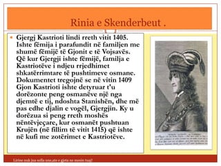 Rinia e Skenderbeut .
 Gjergj Kastrioti lindi rreth vitit 1405.
  Ishte fëmija i parafundit në familjen me
  shumë fëmijë të Gjonit e të Vojsavës.
  Që kur Gjergji ishte fëmijë, familja e
  Kastriotëve i ndjeu rrjedhimet
  shkatërrimtare të pushtimeve osmane.
  Dokumentet tregojnë se në vitin 1409
  Gjon Kastrioti ishte detyruar t'u
  dorëzonte peng osmanëve një nga
  djemtë e tij, ndoshta Stanishën, dhe më
  pas edhe djalin e vogël, Gjergjin. Ky u
  dorëzua si peng rreth moshës
  nëntëvjeçare, kur osmanët pushtuan
  Krujën (në fillim të vitit 1415) që ishte
  në kufi me zotërimet e Kastriotëve.


 Lirine nuk jua solla une,ate e gjeta ne mesin tuaj!
 