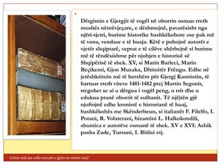 
                                             Dërgimin e Gjergjit të vogël në oborrin osman rreth
                                             moshës nëntëvjeçare, e dëshmojnë, pavarësisht nga
                                             njëri-tjetri, burime historike bashkëkohore ose pak më
                                             të vona, vendase e të huaja. Këtë e pohojnë autorët e
                                             vjetër shqiptarë, veprat e të cilëve shërbejnë si burime
                                             më të rëndësishme për njohjen e historisë së
                                             Shqipërisë të shek. XV, si Marin Barleci, Marin
                                             Beçikemi, Gjon Muzaka, Dhimitër Frëngu. Edhe në
                                             jetëshkrimin më të hershëm për Gjergj Kastriotin, të
                                             hartuar rreth viteve 1481-1482 prej Martin Segonit,
                                             tregohet se ai u dërgua i vogël peng, u rrit dhe u
                                             edukua pranë oborrit të sulltanit. Të njëjtën gjë
                                             njoftojnë edhe kronistë e historianë të huaj,
                                             bashkëkohës me Skënderbeun, si italianët F. Filelfo, I.
                                             Potani, R. Volaterani, bizantini L. Halkokondili,
                                             shumica e autorëve osmanë të shek. XV e XVI: Ashik
                                             pasha Zade, Tursuni, I. Bitlisi etj.



Lirine nuk jua solla une,ate e gjeta ne mesin tuaj!
 