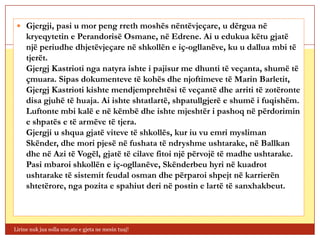  Gjergji, pasi u mor peng rreth moshës nëntëvjeçare, u dërgua në
     kryeqytetin e Perandorisë Osmane, në Edrene. Ai u edukua këtu gjatë
     një periudhe dhjetëvjeçare në shkollën e iç-ogllanëve, ku u dallua mbi të
     tjerët.
     Gjergj Kastrioti nga natyra ishte i pajisur me dhunti të veçanta, shumë të
     çmuara. Sipas dokumenteve të kohës dhe njoftimeve të Marin Barletit,
     Gjergj Kastrioti kishte mendjemprehtësi të veçantë dhe arriti të zotëronte
     disa gjuhë të huaja. Ai ishte shtatlartë, shpatullgjerë e shumë i fuqishëm.
     Luftonte mbi kalë e në këmbë dhe ishte mjeshtër i pashoq në përdorimin
     e shpatës e të armëve të tjera.
     Gjergji u shqua gjatë viteve të shkollës, kur iu vu emri mysliman
     Skënder, dhe mori pjesë në fushata të ndryshme ushtarake, në Ballkan
     dhe në Azi të Vogël, gjatë të cilave fitoi një përvojë të madhe ushtarake.
     Pasi mbaroi shkollën e iç-ogllanëve, Skënderbeu hyri në kuadrot
     ushtarake të sistemit feudal osman dhe përparoi shpejt në karrierën
     shtetërore, nga pozita e spahiut deri në postin e lartë të sanxhakbeut.



Lirine nuk jua solla une,ate e gjeta ne mesin tuaj!
 