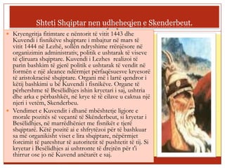 Shteti Shqiptar nen udheheqjen e Skenderbeut.
 Kryengritja fitimtare e nëntorit të vitit 1443 dhe
  Kuvendi i fisnikëve shqiptare i mbajtur në mars të
  vitit 1444 në Lezhë, sollën ndryshime rrënjësore në
  organizimin administrativ, politik e ushtarak të viseve
  të çliruara shqiptare. Kuvendi i Lezhes realizoi të
  parin bashkim të gjerë politik e ushtarak të vendit në
  formën e një aleance ndërmjet përfaqësuesve kryesorë
  të aristokracisë shqiptare. Organi më i lartë qendror i
  këtij bashkimi u bë Kuvendi i fisnikëve. Organe të
  përhershme të Besëlidhjes ishin kryetari i saj, ushtria
  dhe arka e përbashkët, në krye të të cilave u caktua një
  njeri i vetëm, Skenderbeu.
 Vendimet e Kuvendit i dhanë mbështetje ligjore e
  morale pozitës së veçantë të Skënderbeut, si kryetar i
  Besëlidhjes, në marrëdhëniet me fisnikët e tjerë
  shqiptarë. Këtë pozitë ai e shfrytëzoi për të bashkuar
  sa më organikisht viset e lira shqiptare, nëpërmjet
  forcimit të pareshtur të autoritetit të pushtetit të tij. Si
  kryetar i Besëlidhjes ai ushtronte të drejtën për t'i
  thirrur ose jo në Kuvend anëtarët e saj.
 Lirine nuk jua solla une,ate e gjeta ne mesin tuaj!
 