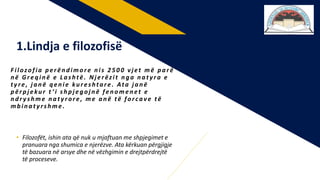 • Filozofët, ishin ata që nuk u mjaftuan me shpjegimet e
pranuara nga shumica e njerëzve. Ata kërkuan përgjigje
të bazuara në arsye dhe në vëzhgimin e drejtpërdrejtë
të proceseve.
F ilozofia perëndimore nis 2 5 0 0 vj et më parë
në Greqinë e L ashtë . N j erëzit nga naty ra e
ty re , j anë qenie kureshtare . Ata j anë
përpj ekur t ’ i shpj egoj në fenomenet e
ndr y shme naty rore , me anë të forcave të
mbinaty rshme .
1.Lindja e filozofisë
 