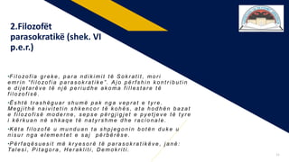 •F i l o zo f i a g r e k e , p a r a n d i k i m i t t ë S o k r a t i t , m o r i
e m r i n “ f i l o zo f i a p a r a s o k r a t i k e ” . A j o p ë r f s h i n k o n t r i b u t i n
e d i j e t a r ë v e t ë n j ë p e r i u d h e a k o m a f i l l e s t a r e t ë
f i l o zo f i s ë .
•Ë s h t ë t r a s h ë g u a r s h u m ë p a k n g a v e p r a t e t y r e .
M e g j i t h ë n a i v i t e t i n s h k e n c o r t ë k o h ë s , a t a h o d h ë n b a za t
e f i l o zo f i s ë m o d e r n e , s e p s e p ë r g j i g j e t e p y e t j e v e t ë t y r e
i k ë r k u a n n ë s h k a q e t ë n a t y r s h m e d h e r a c i o n a l e .
•K ë t a f i l o zo f ë u m u n d u a n t a s h p j e g o n i n b o t ë n d u k e u
n i s u r n g a e l e m e n t e t e s a j p ë r b ë r ë s e .
•P ë r f a q ë s u e s i t m ë k r y e s o r ë t ë p a r a s o k r a t i k ë v e , j a n ë :
Ta l e s i , P i t a g o r a , H e r a k l i t i , D e m o k r i t i .
2.Filozofët
parasokratikë (shek. VI
p.e.r.)
12
 