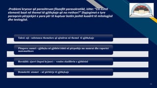FR
13
-Problemi kryesor që parashtruan filozofët parasokratikë, ishte: “Cili është
elementi bazë në themel të gjithçkaje që na rrethon?” Shpjegimet e tyre
paraqesin përpjekjet e para për të kuptuar botën jashtë kuadrit të mitologjisë
dhe teologjisë.
Talesi: uji - substanca themelore që qëndron në themel të gjithçkaje
Pitagora: numri - gjithçka në gjithësi është në përputhje me numrat dhe raportet
matematikore
Herakliti: zjarri (logosi hyjnor) - vendos ekuilibrin e gjithësisë
Demokriti: atomet - në përbërje të gjithçkaje
 