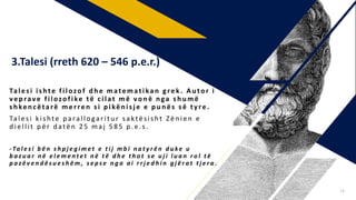 Tales i is hte filozof d h e matematikan grek . Au tor i
vep rave filozofike të cilat m ë von ë n ga s h u më
s h ken cëtarë merren s i p ikën is j e e p u n ës s ë tyre .
Talesi kishte p arallogaritu r saktësisht Zën ien e
d iellit për datën 2 5 maj 5 8 5 p.e.s .
- Ta l e s i b ë n s h p j e g i m e t e t i j m b i n a t y r ë n d u ke u
b a z u a r n ë e l e m e n t e t n ë t ë d h e t h o t s e u j i l u a n r o l t ë
p a z ë v e n d ë s u e s h ë m , s e p s e n g a a i r r j e d h i n g j ë r a t t j e r a .
3.Talesi (rreth 620 – 546 p.e.r.)
14
 