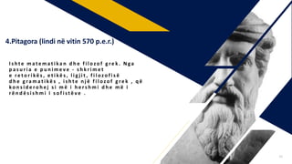 I s h t e m a t e m a t i k a n d h e f i l o zo f g r e k . N ga
p a s u r i a e p u n i m e v e - s h k r i m e t
e re t o r i kë s , e t i kë s , l i g j i t , f i l o zo f i s ë
d h e g ra m a t i kë s , i s h t e n j ë f i l o zo f g r e k , q ë
ko n s i d e r o h e j s i m ë i h e r s h m i d h e m ë i
r ë n d ë s i s h m i i s o f i s t ë v e .
4.Pitagora (lindi në vitin 570 p.e.r.)
15
 
