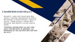 Herakliti ishte n jë filozof g rek d h e
an ëtar i familjes mb retërore të Efesit .
Në lashtësi ai është filozofi i idesë se
zjarrit , është kriju esi i b otës d h e i
n jerëzve . N j ë th ën ie e tij p ër zjarrin
është :
"Gj ith çka s h en d eroh et n e zj arr d h e
zj arri shenderohet ne gj ithçka , siç
këmb eh et ari m e n j ë mall d h e n j ë mall
me arin . "
5. Herakliti (lindi në vitin 535 p.e.r.)
16
 