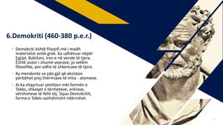• Demokriti është filozofi më i madh
materialist antik grek. Ka udhëtuar nëpër
Egjipt, Babiloni, Iran e në vende të tjera.
Është autor i shumë veprave, jo vetëm
filozofike, por edhe të shkencave të tjera.
• Ky mendonte se çdo gjë që ekziston
përbëhet prej thërmiave të imta - atomeve.
• Ai ka shqyrtuar çështjen mbi formën e
Tokës, shkaqet e tërmeteve, erërave,
vërshimeve të Nilit etj. Sipas Demokritit,
forma e Tokës vazhdimisht ndërrohet.
6.Demokriti (460-380 p.e.r.)
17
 