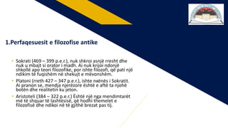 • Sokrati (469 – 399 p.e.r.), nuk shkroi asnjë rresht dhe
nuk u mbajt si orator i madh. Ai nuk krijoi ndonjë
shkollë apo teori filozofike, por ishte filozofi, që pati një
ndikim të fuqishëm në shekujt e mëvonshëm.
• Platoni (rreth 427 – 347 p.e.r.), ishte nxënës i Sokratit.
Ai pranon se, mendja njerëzore është e aftë ta njohë
botën dhe realitetin ku jeton.
• Aristoteli (384 – 322 p.e.r.) Është një nga mendimtarët
më të shquar të lashtësisë, që hodhi themelet e
filozofisë dhe ndikoi në të gjithë brezat pas tij.
1.Perfaqesuesit e filozofise antike
 