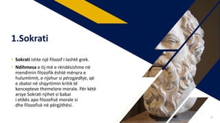 • Sokrati ishte një filozof i lashtë grek.
• Ndihmesa e tij më e rëndësishme në
mendimin filozofik është mënyra e
hulumtimit, e njohur si përzgjedhje, që
e zbatoi në shqyrtimin kritik të
koncepteve themelore morale. Për këtë
arsye Sokrati njihet si babai
i etikës apo filozofisë morale si
dhe filozofisë në përgjithësi.
1.Sokrati
20
 